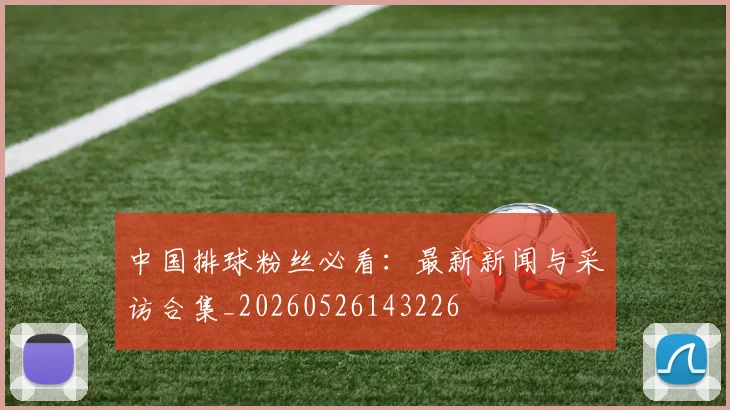中国排球粉丝必看：最新新闻与采访合集_20260526143226