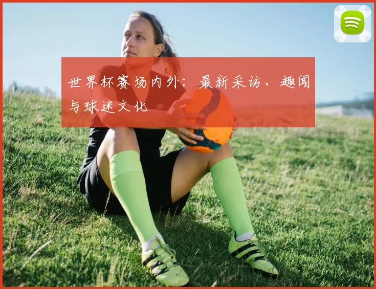 世界杯赛场内外：最新采访、趣闻与球迷文化