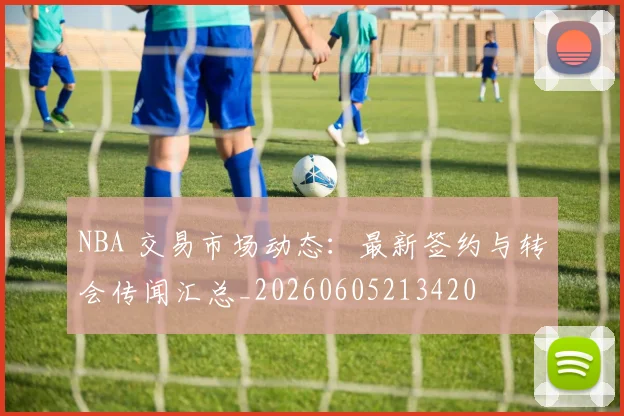 NBA 交易市场动态：最新签约与转会传闻汇总_20260605213420