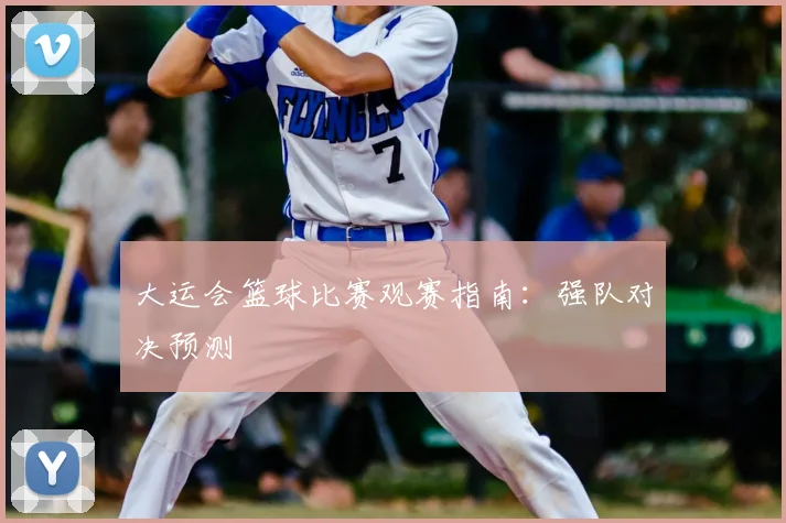 大运会篮球比赛观赛指南：强队对决预测