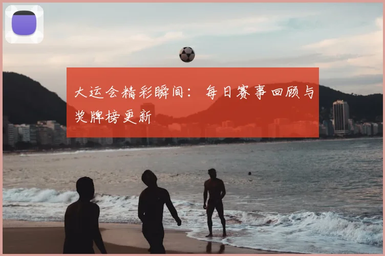 大运会精彩瞬间：每日赛事回顾与奖牌榜更新