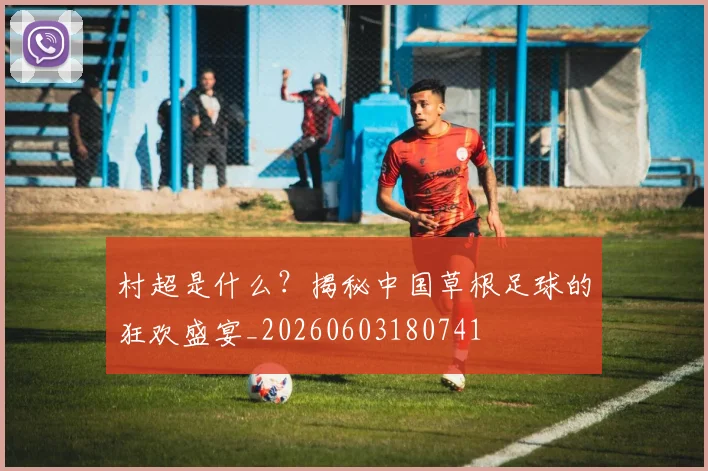 村超是什么？揭秘中国草根足球的狂欢盛宴_20260603180741