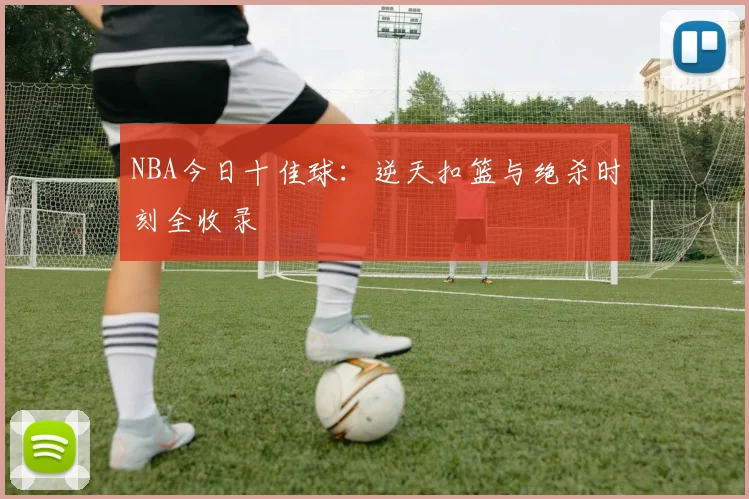 NBA今日十佳球：逆天扣篮与绝杀时刻全收录