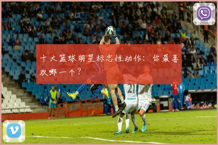 十大篮球明星标志性动作：你最喜欢哪一个？
